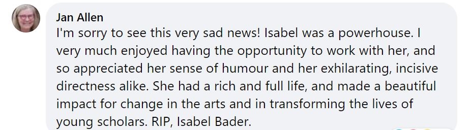 Facebook post from Jan Allen: "I'm sorry to see this very sad news! Isabel was a powerhouse. I very much enjoyed having the opportunity to work with her, and so appreciated her sense of humour and her exhilarating, incisive directness alike. She had a rich and full life, and made a beautiful impact for change in the arts and in transforming the lives of young scholars. RIP, Isabel Bader."