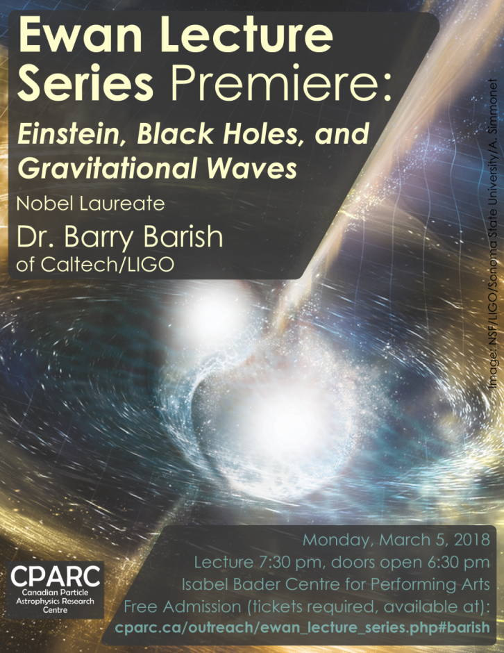 Ewan Lecture Series Premiere: Einstein, Black Holes, and Gravitational Waves Nobel Laureate Dr. Barry Barish of Caltech/LIGO. Monday, March 5, 2018. Lecutre 7:30 pm, doors open 6:30 pm. Isabel Bader Centre for Performing Arts Free Admission (tickets required, available at): cparc.ca/outreach/ewan_lecture_series.php#barish. Canadian Particle Astrophysics Research Centre