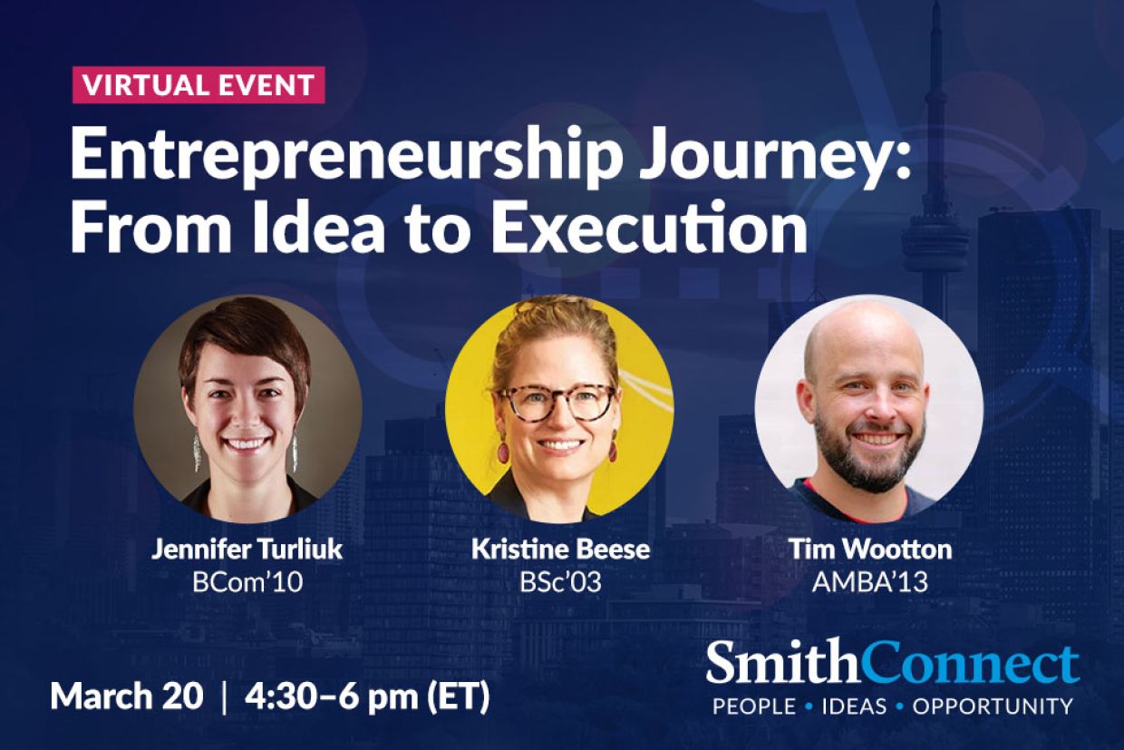 Virtual Event. Entrepreneurship Journey: From Idea to Execution. Jennifer Turliuk, BCom'10, Kristine Beese, BSc'03, Tim Wootton, AMBA'13.March 20 from 4:30 to 6 pm. SmithConnect: People, Ideas, Opportunity.