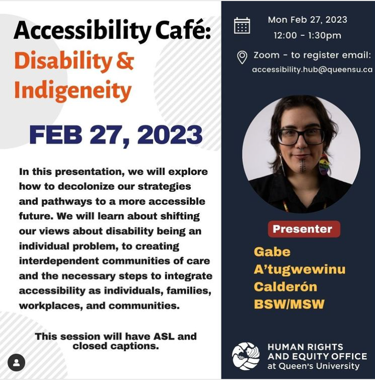 accessibility cafe - disability and Indigeneity. Feb 27, 2023 In this presentation, we will explore how to decolonize our strategies and pathways to a more accessible future. We will learn about shifting our views about disability being an individual problem, to creating interdependent communities of care and the necessary steps to integrate accessibility as individuals, families, workplaces, and communities. Presenter: Gabe A’tugwewinu Calderón BSW/MSW.  When:  Monday, February 27, 2023  Time: 12:00pm-1:30pm EST.  Where:  via Zoom   Please RSVP to  accessibility.hub@queensu.ca  by Friday, February 24, 2023. Upon confirmation you will be sent a Zoom meeting invite for your calendars.  ASL interpreter and captioning via CART Captioning will be available.