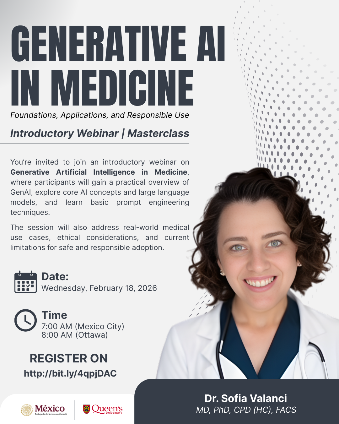 Poster for an introductory webinar titled “Generative AI in Medicine: Foundations, Applications, and Responsible Use.” The event is labeled as an Introductory Webinar | Masterclass. The poster includes a description inviting participants to learn about generative AI concepts, large language models, prompt engineering basics, real‑world medical use cases, ethical considerations, and current limitations. Event details are shown with icons:  Date: Wednesday, February 18, 2026 Time: 7:00 AM (Mexico City) / 8:00 AM (Ottawa)  A registration link is provided. At the bottom, the presenter is listed as Dr. Sofia Valanci, MD, PhD, CPD (HC), FACS, with logos for Mexico’s Secretaría de Salud and Queen’s University. A person in medical attire is pictured beside the text.